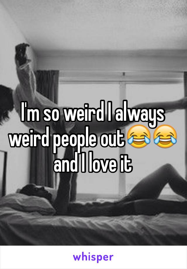 I'm so weird I always weird people out😂😂and I love it