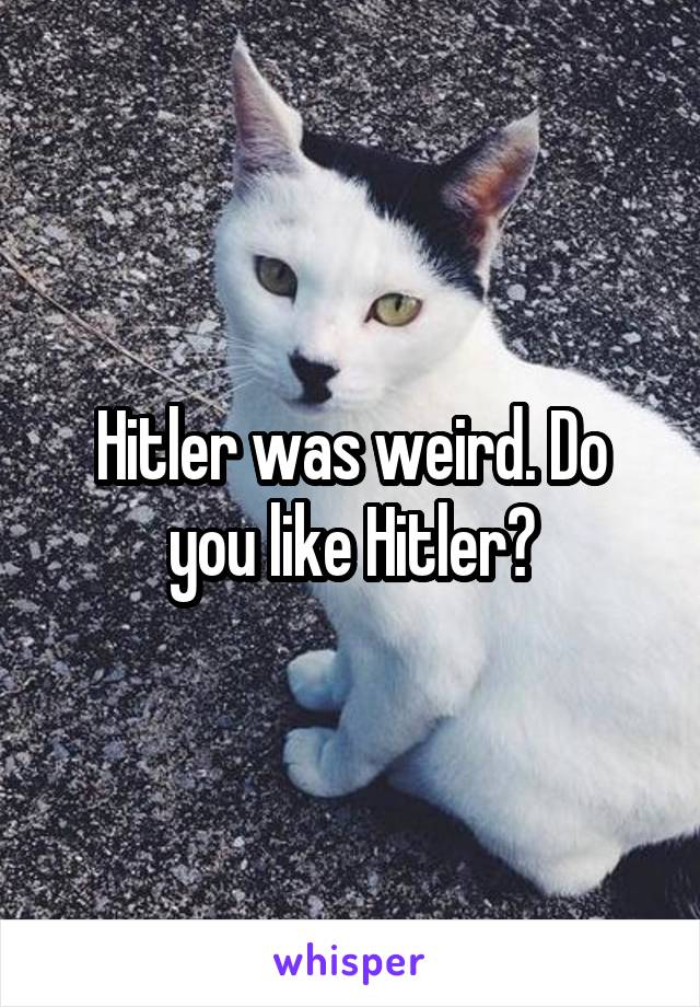 Hitler was weird. Do you like Hitler?