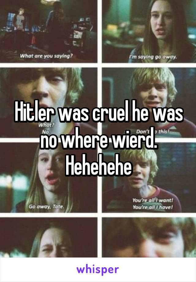 Hitler was cruel he was no where wierd.
Hehehehe