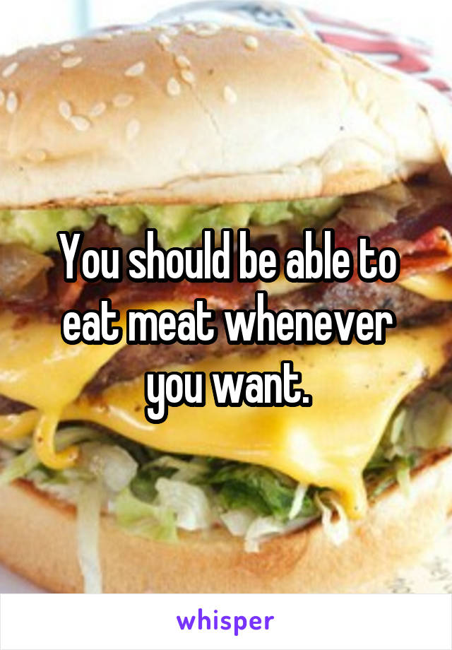 You should be able to eat meat whenever you want.