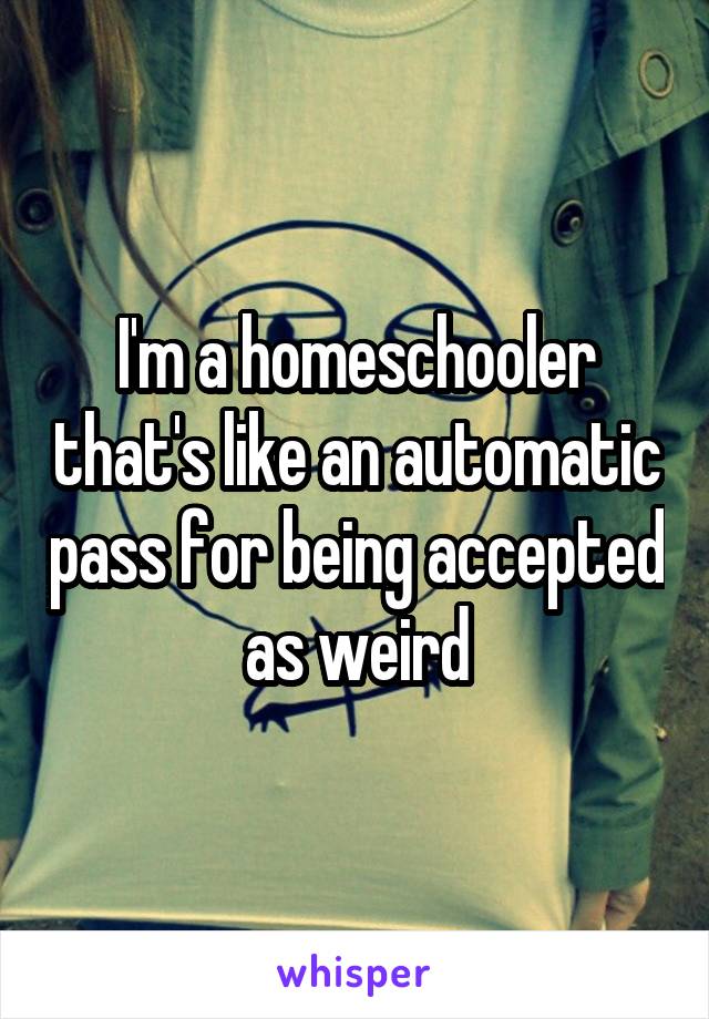 I'm a homeschooler that's like an automatic pass for being accepted as weird