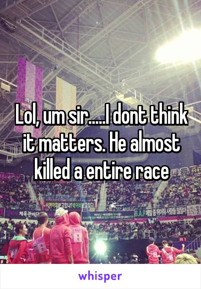 Lol, um sir.....I dont think it matters. He almost killed a entire race