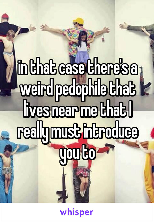 in that case there's a weird pedophile that lives near me that I really must introduce you to