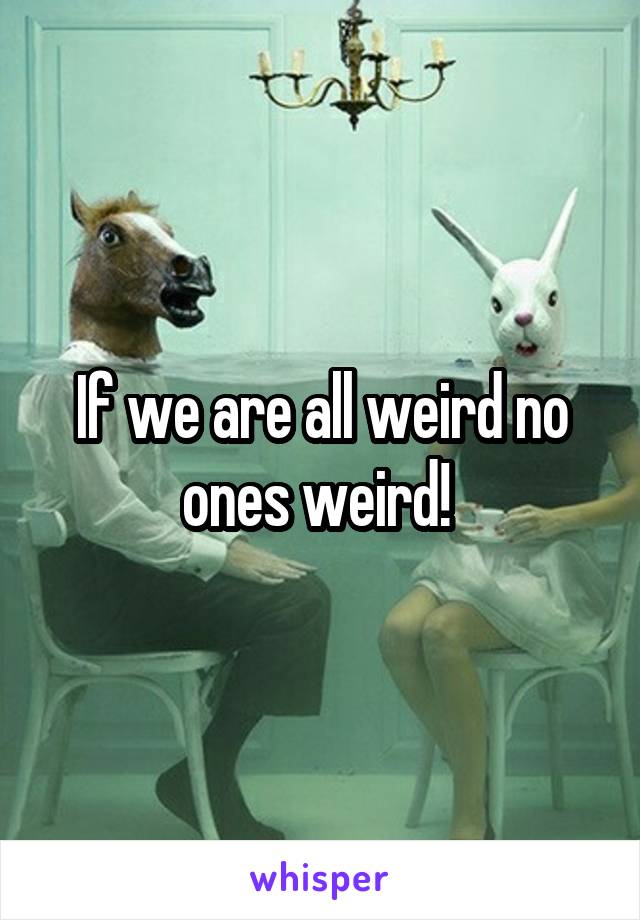 If we are all weird no ones weird! 