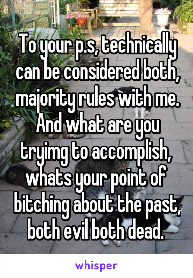 To your p.s, technically can be considered both, majority rules with me. And what are you tryimg to accomplish,  whats your point of  bitching about the past, both evil both dead. 