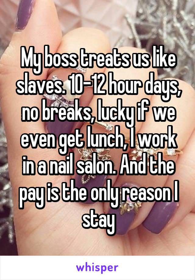 My boss treats us like slaves. 10-12 hour days, no breaks, lucky if we even get lunch, I work in a nail salon. And the pay is the only reason I stay