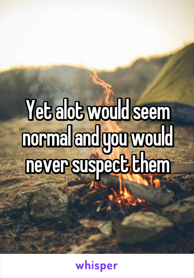 Yet alot would seem normal and you would never suspect them