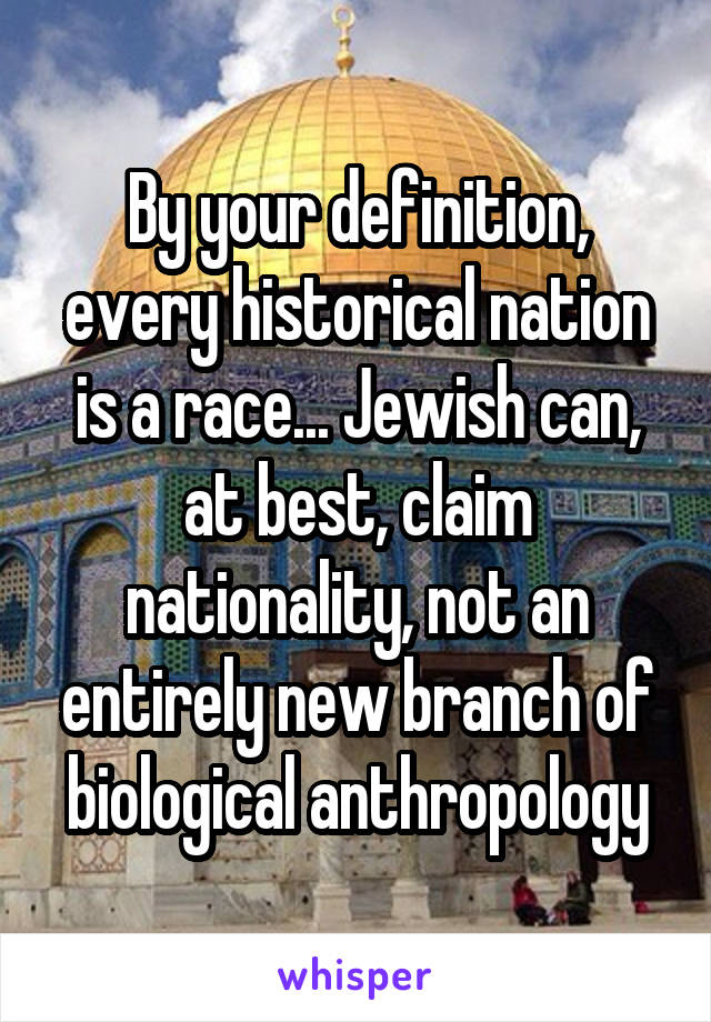 By your definition, every historical nation is a race... Jewish can, at best, claim nationality, not an entirely new branch of biological anthropology