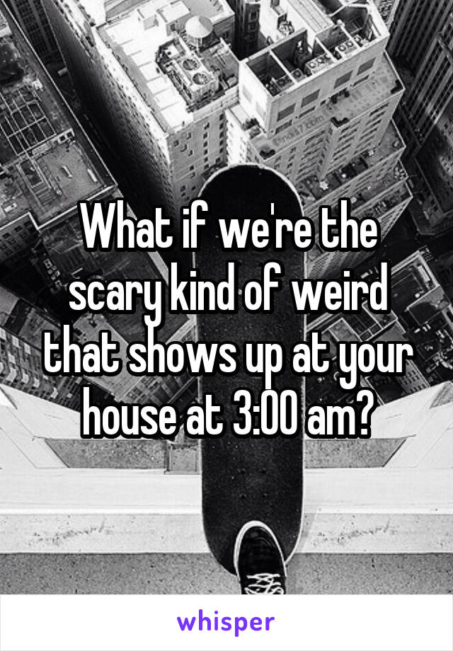 What if we're the scary kind of weird that shows up at your house at 3:00 am?