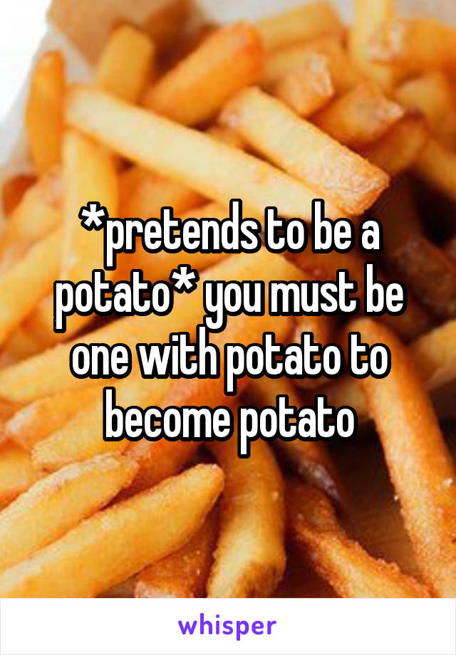 *pretends to be a potato* you must be one with potato to become potato