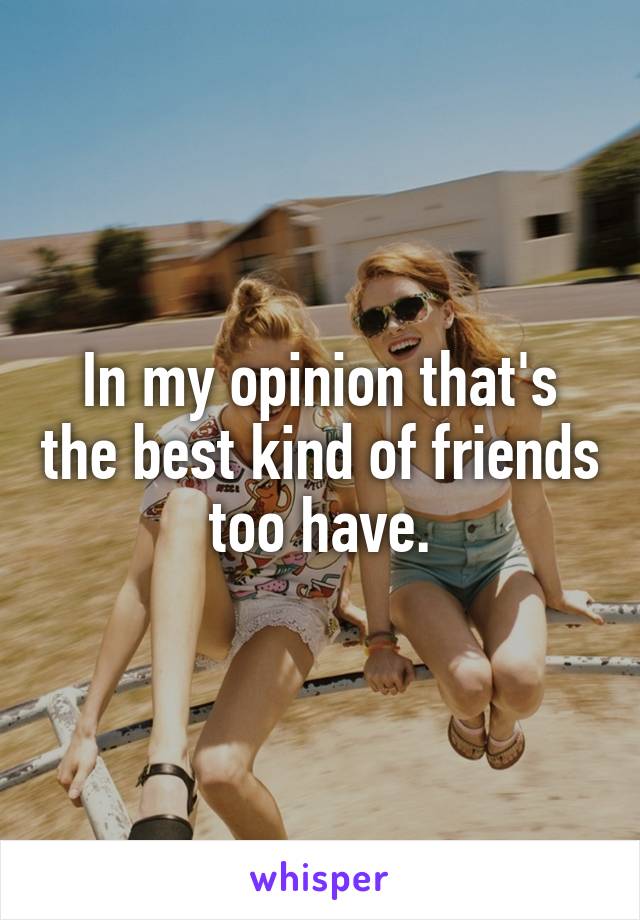 In my opinion that's the best kind of friends too have.