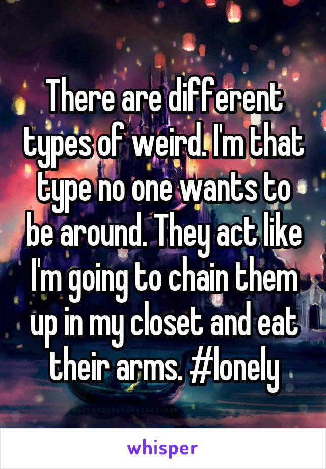 There are different types of weird. I'm that type no one wants to be around. They act like I'm going to chain them up in my closet and eat their arms. #lonely