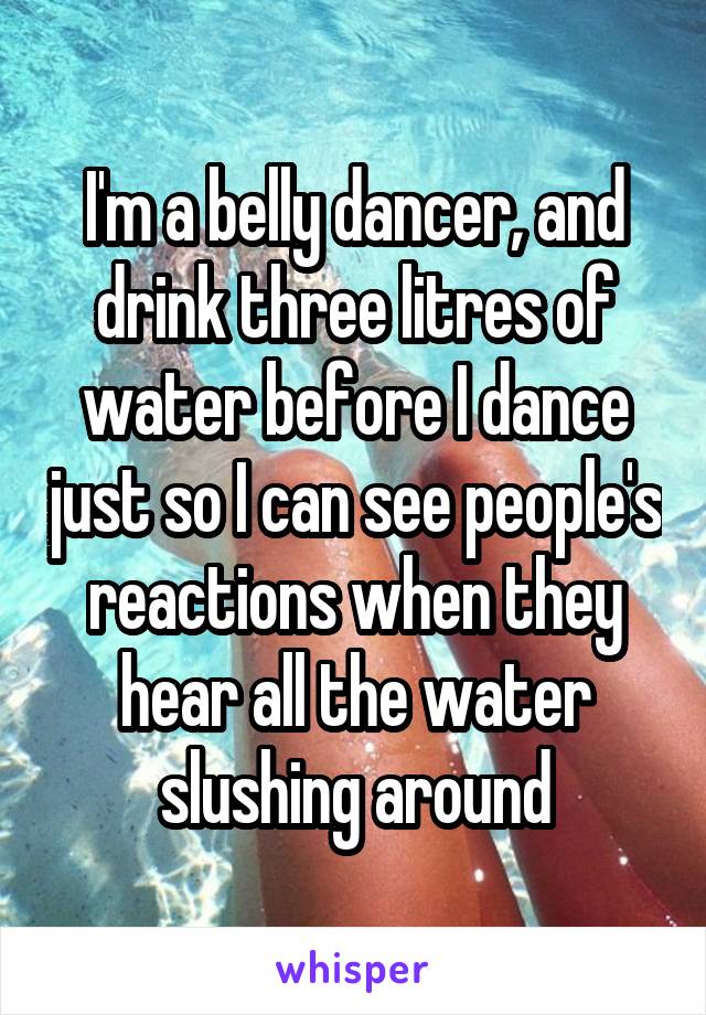 I'm a belly dancer, and drink three litres of water before I dance just so I can see people's reactions when they hear all the water slushing around