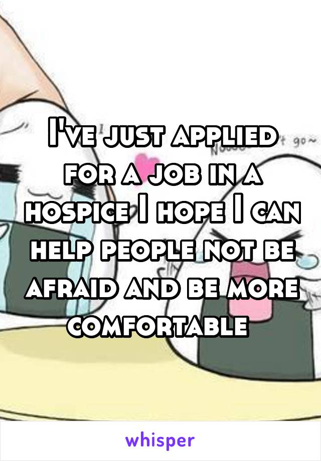 I've just applied for a job in a hospice I hope I can help people not be afraid and be more comfortable 