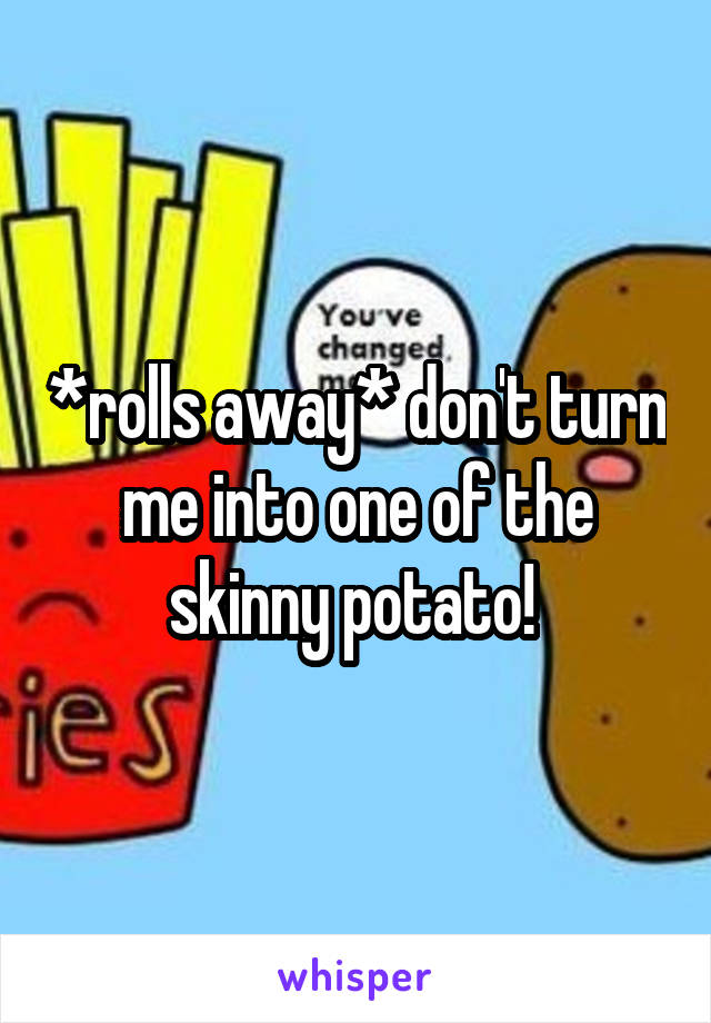 *rolls away* don't turn me into one of the skinny potato! 