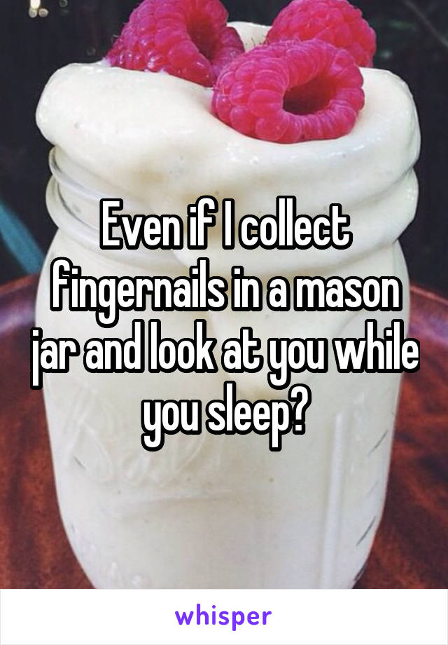 Even if I collect fingernails in a mason jar and look at you while you sleep?