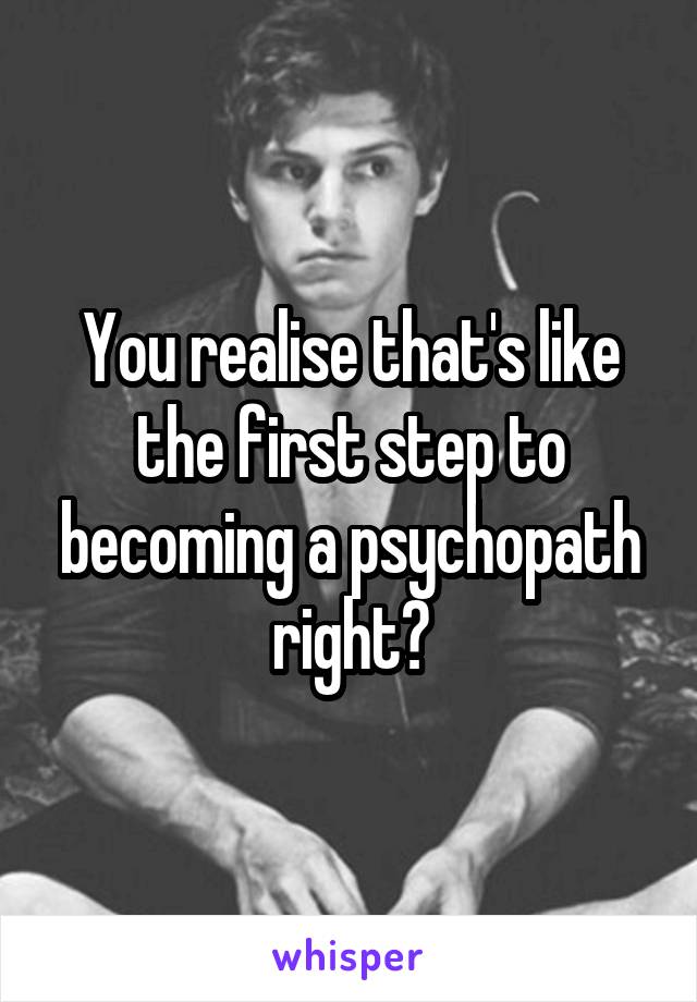 You realise that's like the first step to becoming a psychopath right?