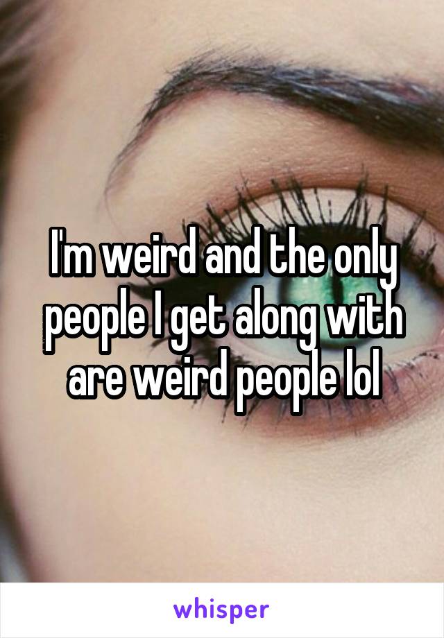 I'm weird and the only people I get along with are weird people lol