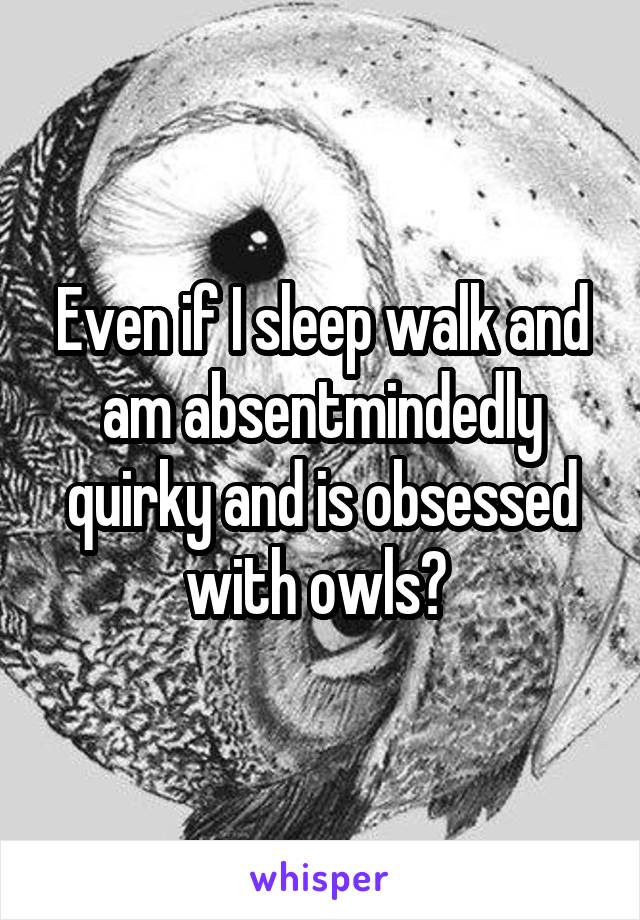 Even if I sleep walk and am absentmindedly quirky and is obsessed with owls? 