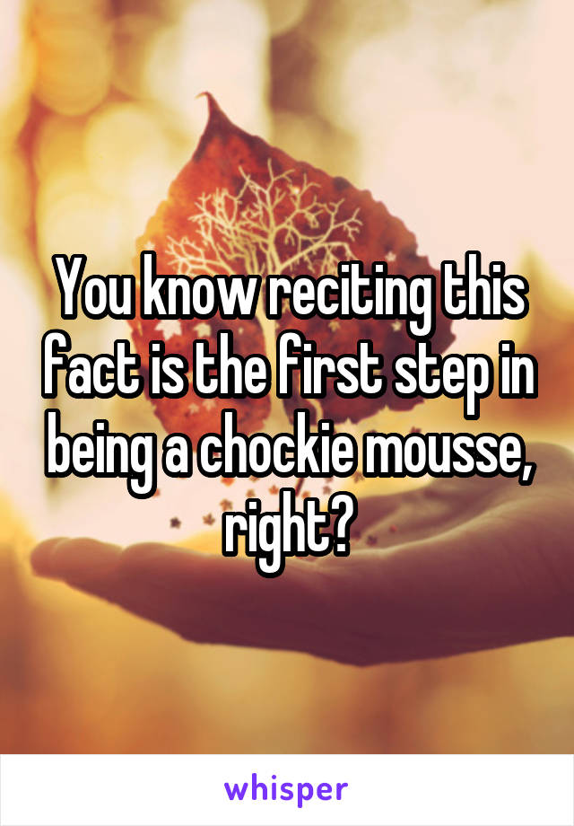 You know reciting this fact is the first step in being a chockie mousse, right?