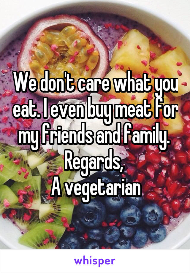 We don't care what you eat. I even buy meat for my friends and family. 
Regards, 
A vegetarian