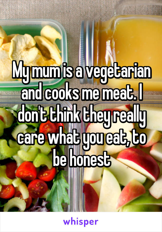My mum is a vegetarian and cooks me meat. I don't think they really care what you eat, to be honest