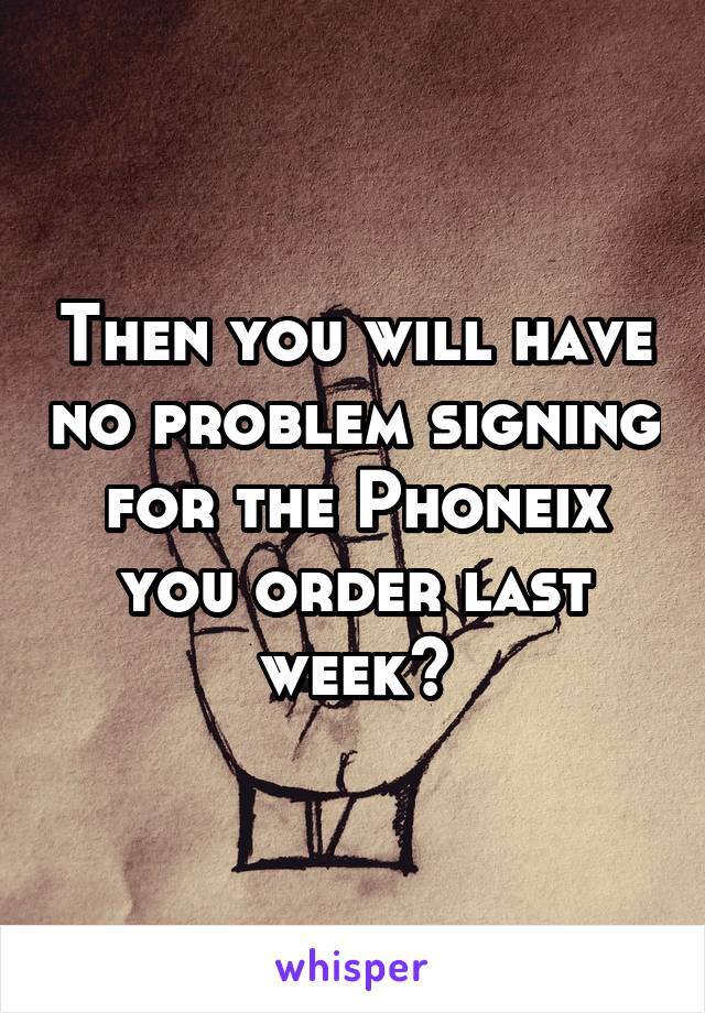 Then you will have no problem signing for the Phoneix you order last week?