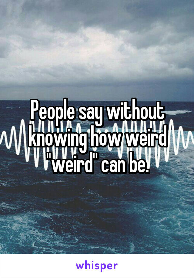 People say without knowing how weird "weird" can be.