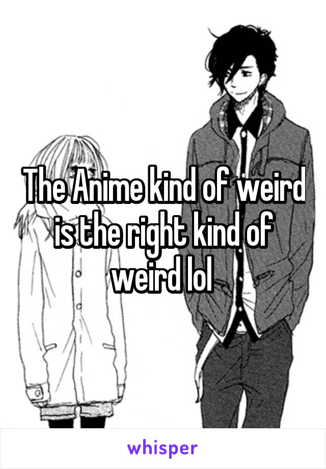 The Anime kind of weird is the right kind of weird lol 