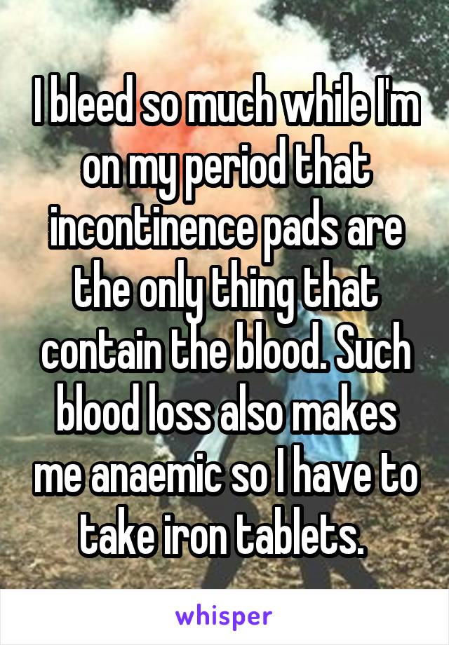 I bleed so much while I'm on my period that incontinence pads are the only thing that contain the blood. Such blood loss also makes me anaemic so I have to take iron tablets. 