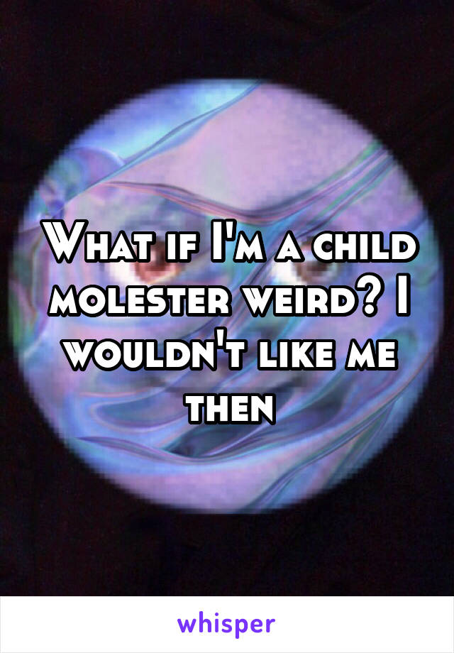 What if I'm a child molester weird? I wouldn't like me then