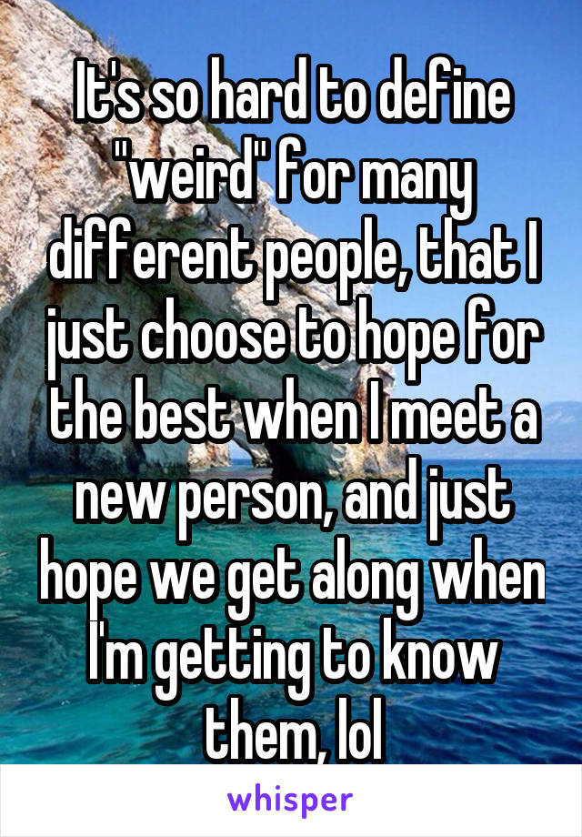 It's so hard to define "weird" for many different people, that I just choose to hope for the best when I meet a new person, and just hope we get along when I'm getting to know them, lol