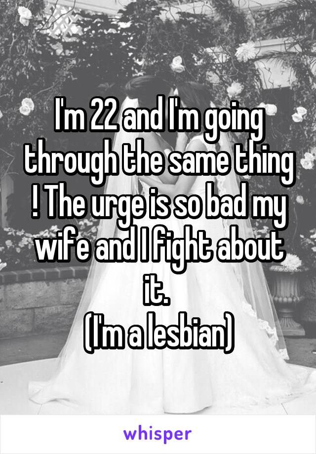I'm 22 and I'm going through the same thing ! The urge is so bad my wife and I fight about it. 
(I'm a lesbian)