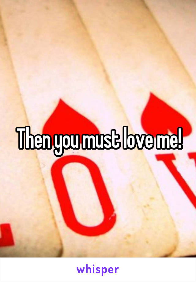 Then you must love me!