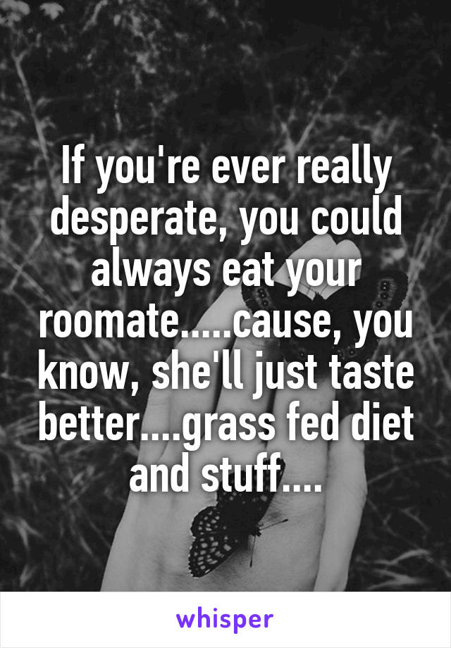 If you're ever really desperate, you could always eat your roomate.....cause, you know, she'll just taste better....grass fed diet and stuff....