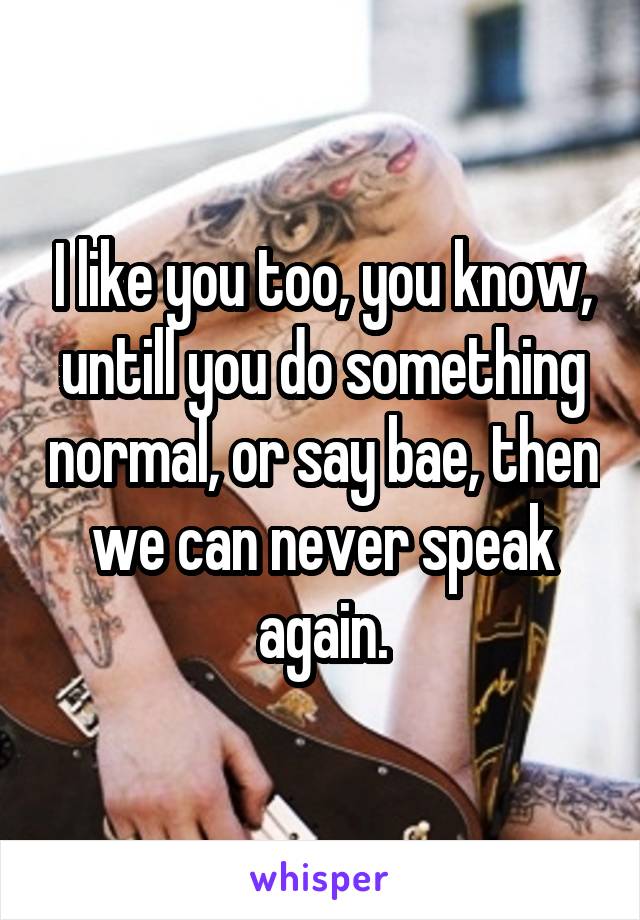 I like you too, you know, untill you do something normal, or say bae, then we can never speak again.