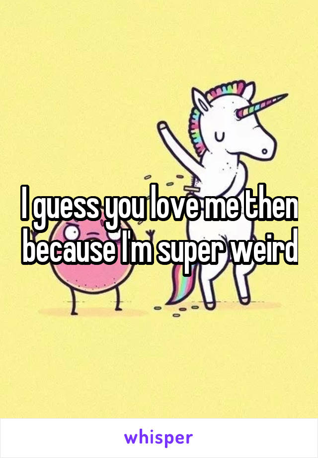 I guess you love me then because I'm super weird