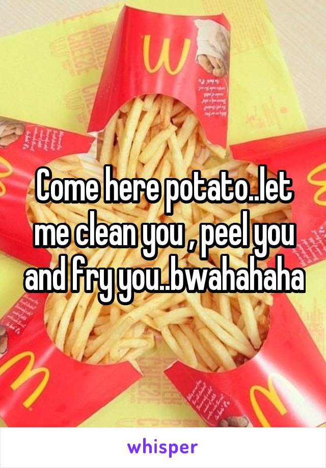 Come here potato..let me clean you , peel you and fry you..bwahahaha