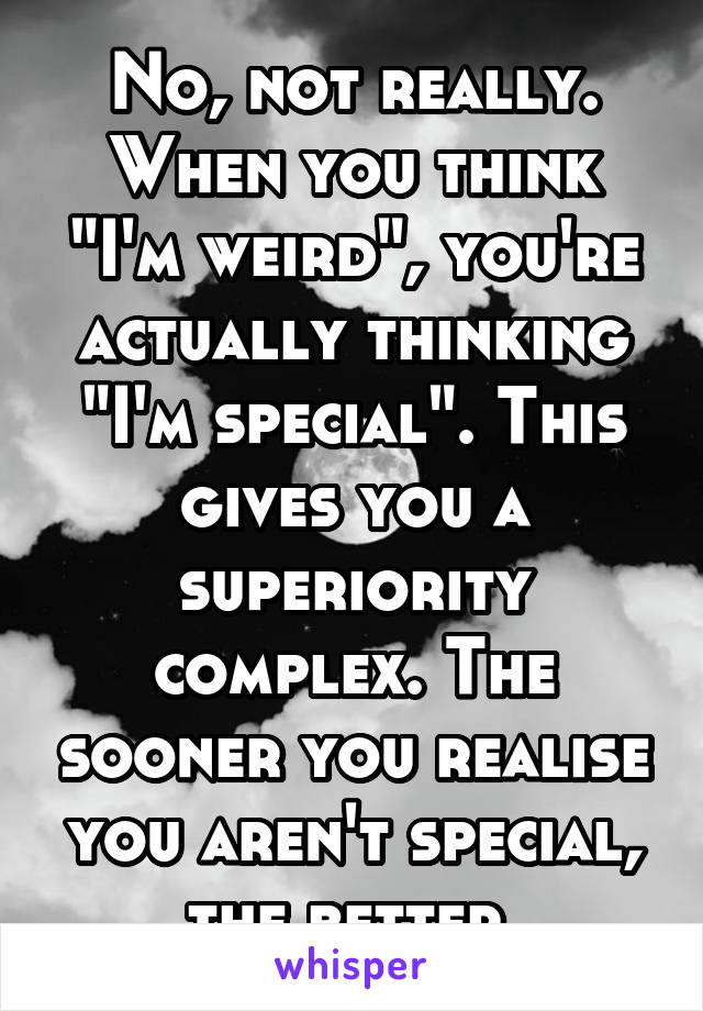 No, not really. When you think "I'm weird", you're actually thinking "I'm special". This gives you a superiority complex. The sooner you realise you aren't special, the better.