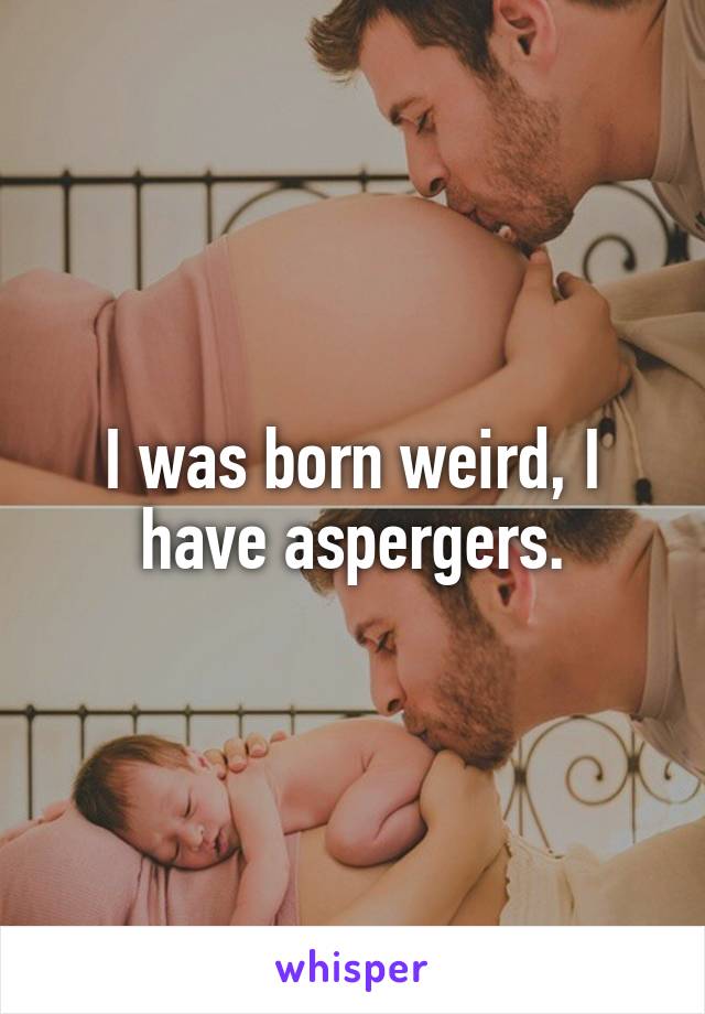 I was born weird, I have aspergers.