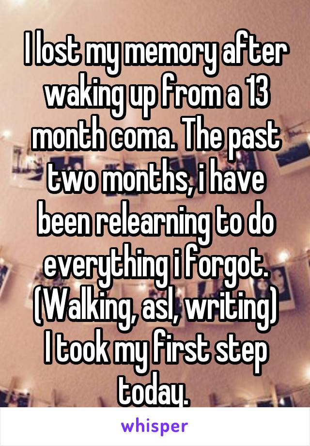 I lost my memory after waking up from a 13 month coma. The past two months, i have been relearning to do everything i forgot. (Walking, asl, writing)
I took my first step today. 