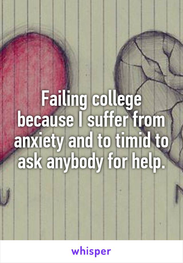 Failing college because I suffer from anxiety and to timid to ask anybody for help.