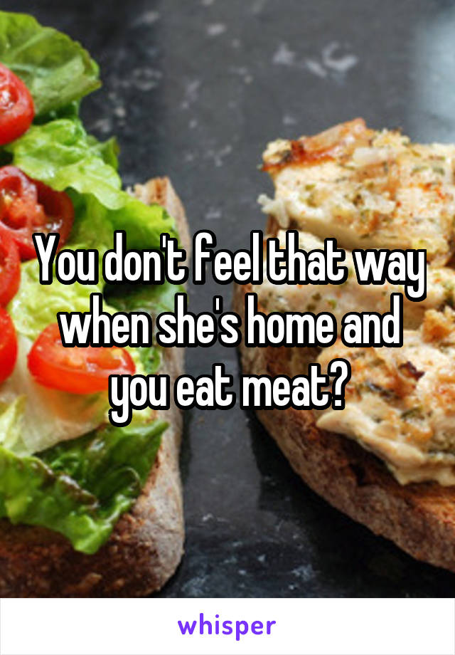 You don't feel that way when she's home and you eat meat?