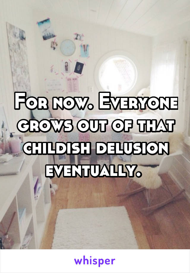 For now. Everyone grows out of that childish delusion eventually. 