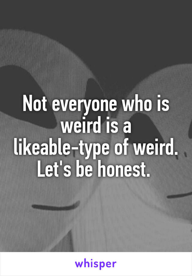 Not everyone who is weird is a likeable-type of weird. Let's be honest. 