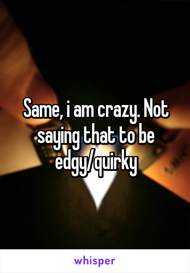 Same, i am crazy. Not saying that to be edgy/quirky