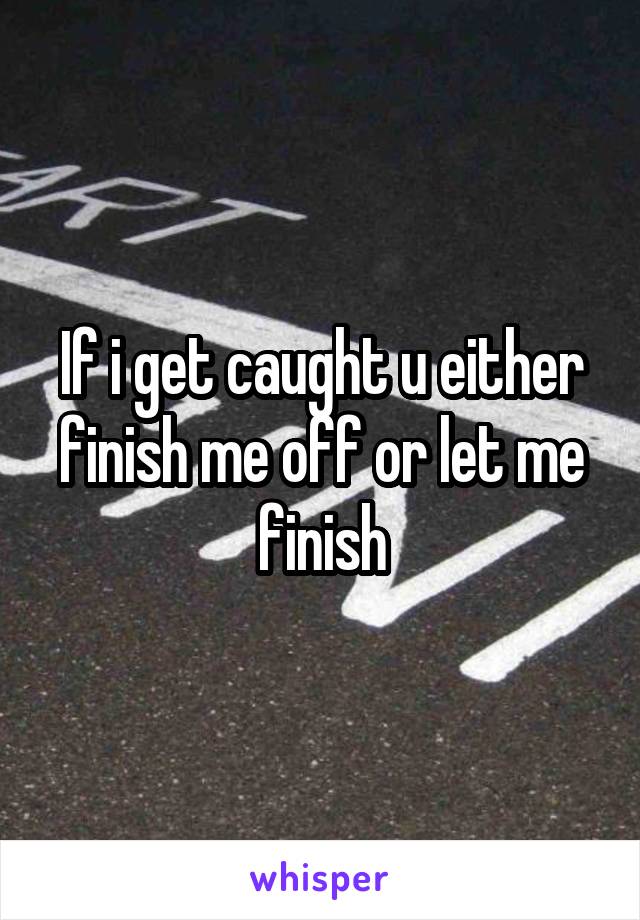 If i get caught u either finish me off or let me finish