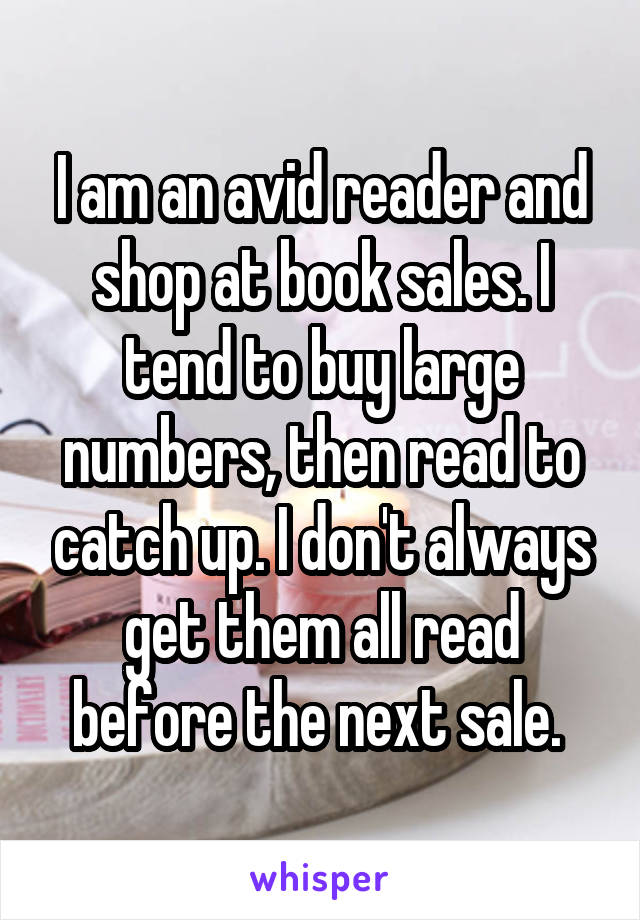 I am an avid reader and shop at book sales. I tend to buy large numbers, then read to catch up. I don't always get them all read before the next sale. 
