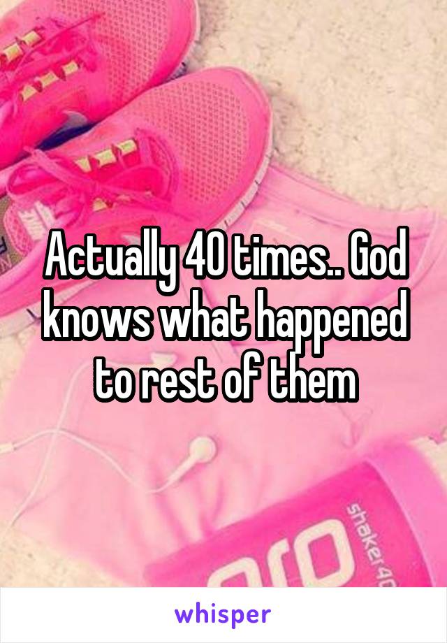 Actually 40 times.. God knows what happened to rest of them