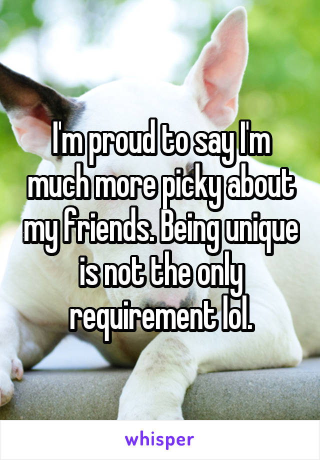 I'm proud to say I'm much more picky about my friends. Being unique is not the only requirement lol.